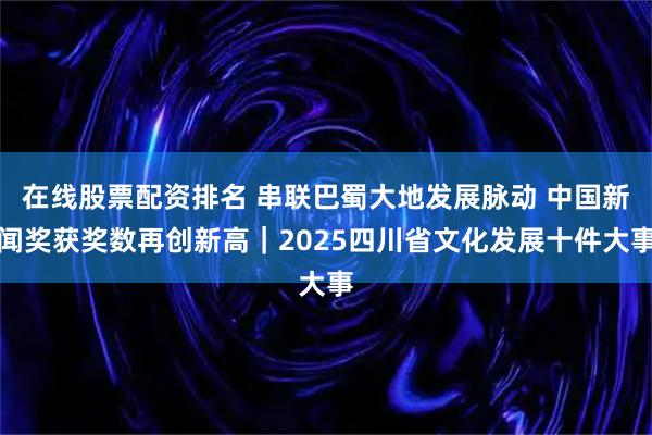 在线股票配资排名 串联巴蜀大地发展脉动 中国新闻奖获奖数再创新高｜2025四川省文化发展十件大事